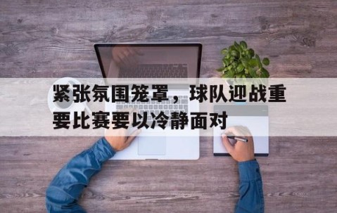 Bsports必一体育-包含紧张氛围笼罩，球队迎战重要比赛要以冷静面对的词条